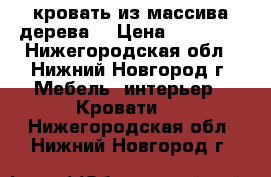 кровать из массива дерева  › Цена ­ 12 000 - Нижегородская обл., Нижний Новгород г. Мебель, интерьер » Кровати   . Нижегородская обл.,Нижний Новгород г.